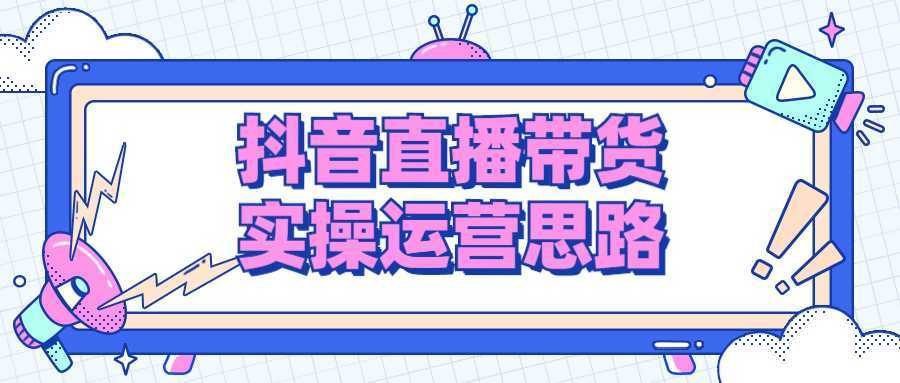 抖音直播带货实操运营思路-酷吧易资源网