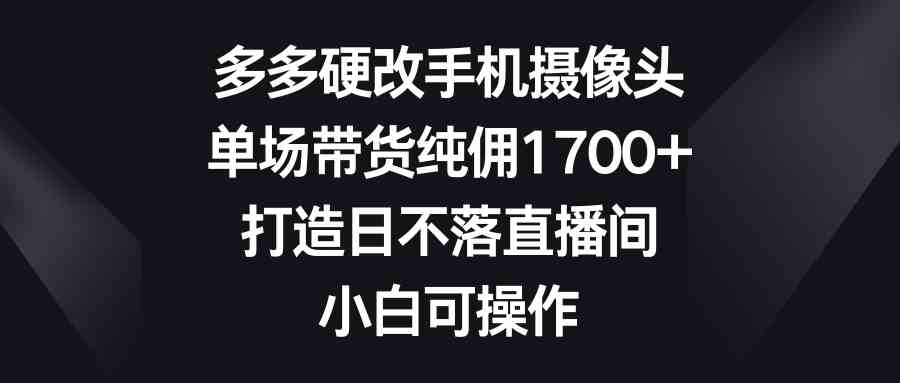 （9162期）多多硬改手机摄像头，单场带货纯佣1700+，打造日不落直播间，小白可操作-酷吧易资源网