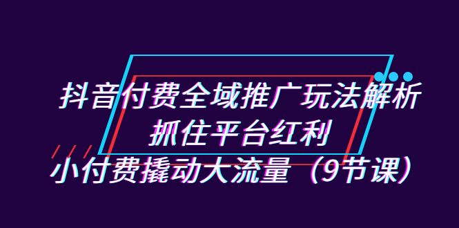 抖音付费全域推广玩法解析：抓住平台红利，小付费撬动大流量（9节课）-酷吧易资源网