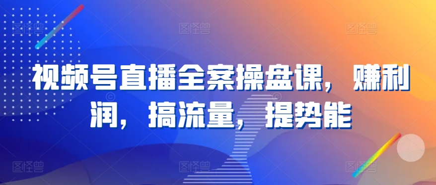 视频号直播全案操盘课，赚利润，搞流量，提势能-酷吧易资源网