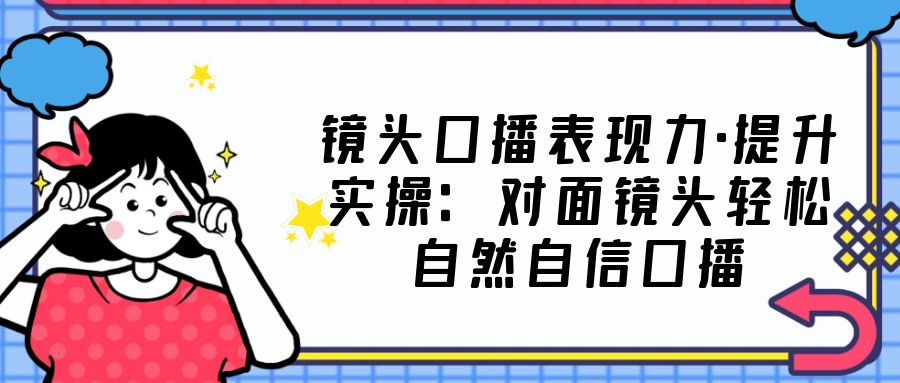 镜头口播表现力·提升实操：对面镜头轻松自然自信口播（23节课）-酷吧易资源网