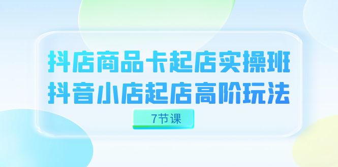 抖店-商品卡起店实战班，抖音小店起店高阶玩法（7节课）-酷吧易资源网