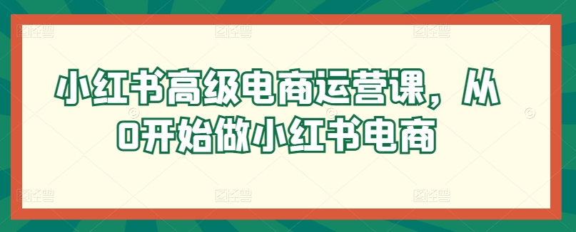 小红书高级电商运营课，从0开始做小红书电商-酷吧易资源网