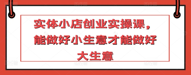 实体小店创业实操课，能做好小生意才能做好大生意-酷吧易资源网