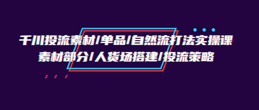 （9908期）千川投流素材/单品/自然流打法实操培训班，素材部分/人货场搭建/投流策略-酷吧易资源网