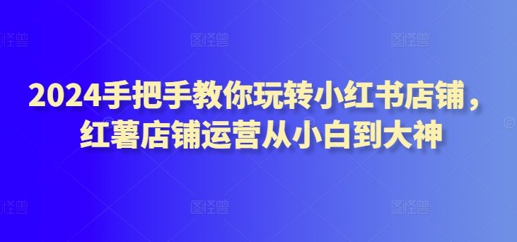 2024手把手教你玩转小红书店铺，红薯店铺运营从小白到大神-酷吧易资源网