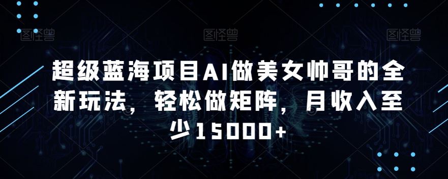 蓝海项目AI做美女帅哥的全新玩法，轻松做矩阵，月收入至少15000+-酷吧易资源网