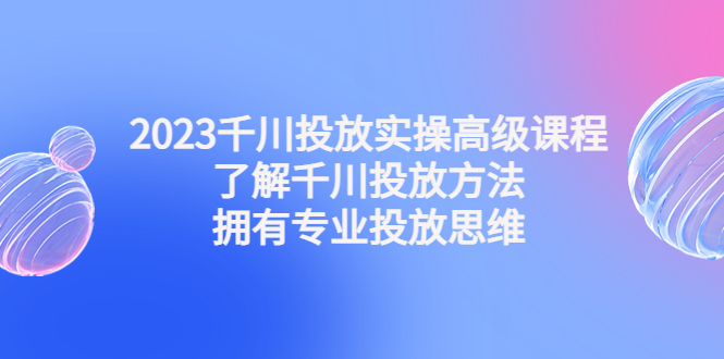 2023千川投放实操高级课程：了解千川投放方法，拥有专业投放思维-酷吧易资源网