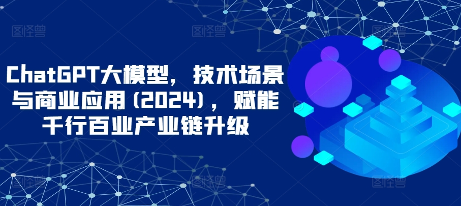 ChatGPT大模型，技术场景与商业应用(2024)，赋能千行百业产业链升级-酷吧易资源网