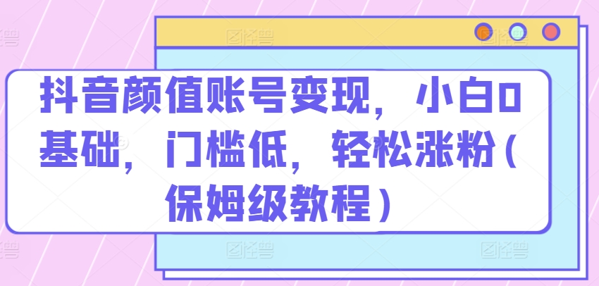 抖音颜值账号变现，小白0基础，门槛低，​轻松涨粉(保姆级教程)-酷吧易资源网