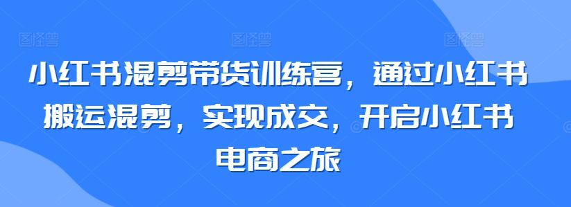 小红书混剪带货训练营，通过小红书搬运混剪，实现成交，开启小红书电商之旅-酷吧易资源网