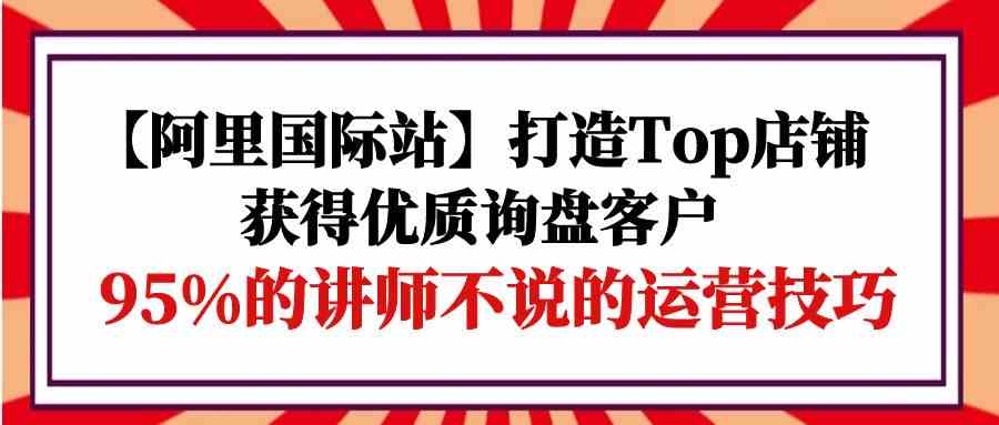 【阿里国际站】打造Top店铺-获得优质询盘客户，95%的讲师不说的运营技巧-酷吧易资源网